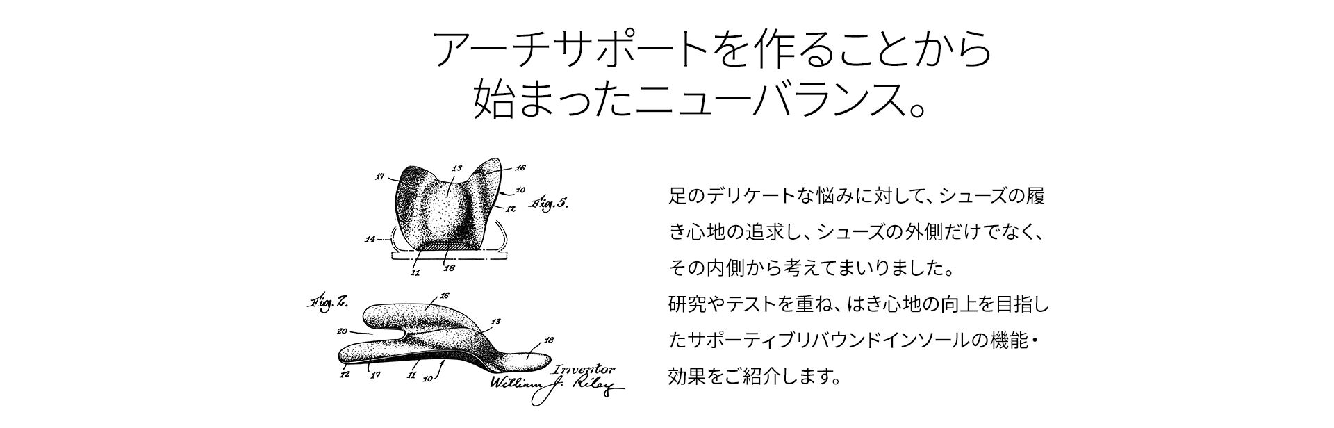 アーチサポートを作ることから始まったニューバランス。 足のデリケートな悩みに対して、シューズの履き心地の追求し、シューズの外側だけでなく、その内側から考えてまいりました。 研究やテストを重ね、はき心地の向上を目指したサポーティブリバウンドインソールの機能・効果をご紹介します。