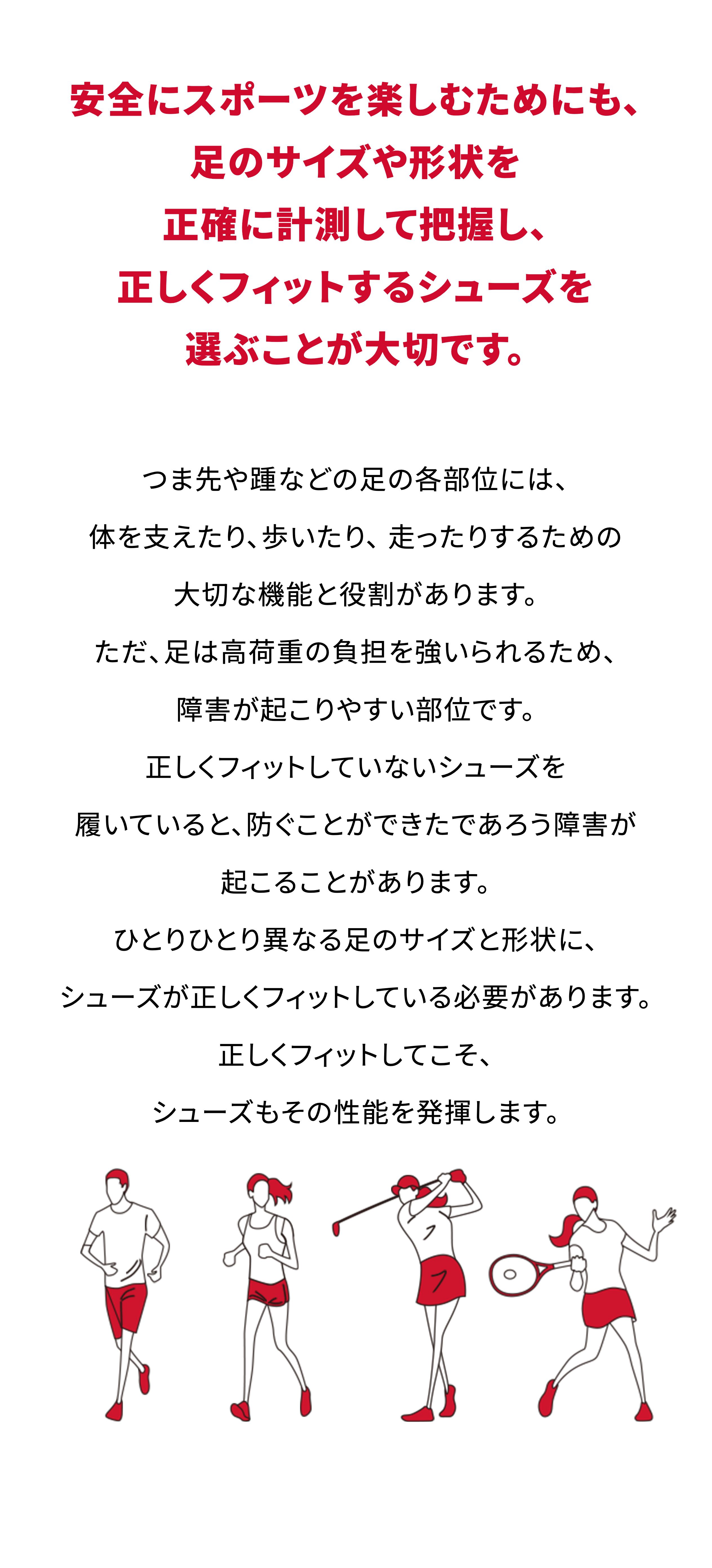 安全にスポーツを楽しむためにも、足のサイズや形状を正確に計測して把握し、正しくフィットするシューズを選ぶことが大切です。